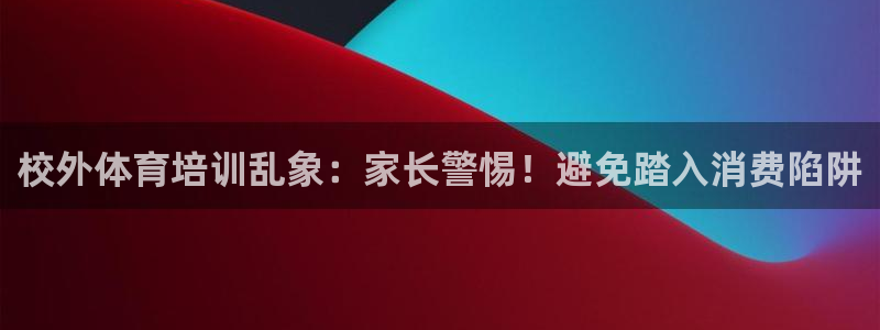 焦点娱乐平台是正规的吗安全吗知乎：校外体育培训乱象：家长警惕