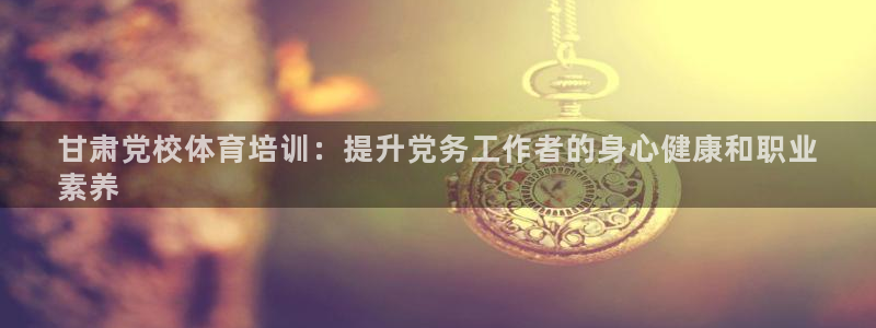 焦点娱乐平台登录不了了：甘肃党校体育培训：提升党务工